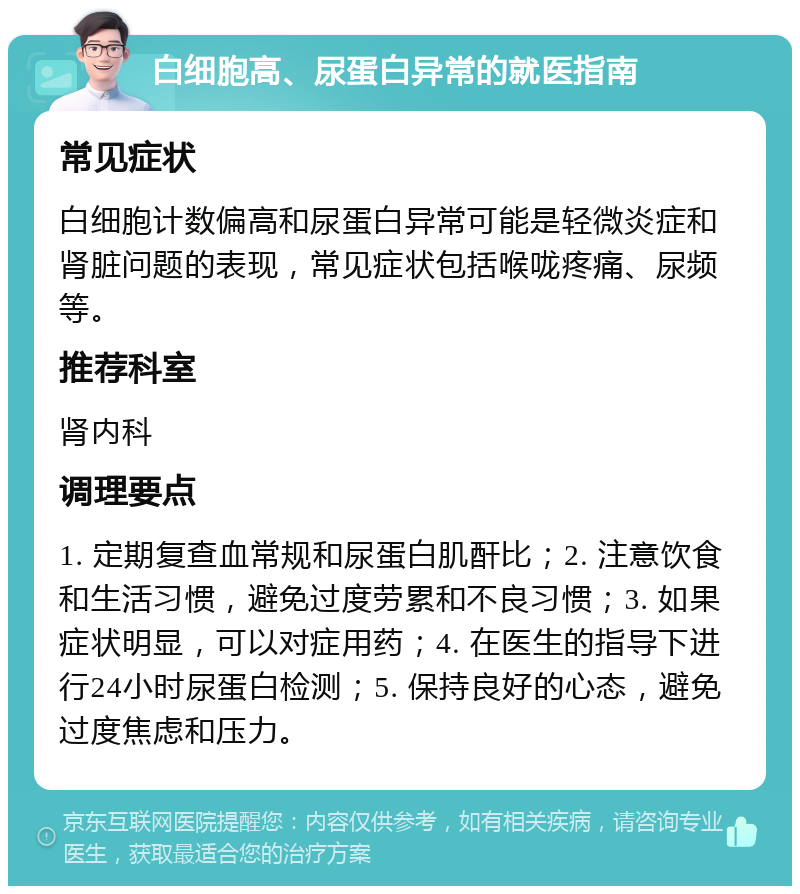 白细胞高、尿蛋白异常的就医指南 常见症状 白细胞计数偏高和尿蛋白异常可能是轻微炎症和肾脏问题的表现，常见症状包括喉咙疼痛、尿频等。 推荐科室 肾内科 调理要点 1. 定期复查血常规和尿蛋白肌酐比；2. 注意饮食和生活习惯，避免过度劳累和不良习惯；3. 如果症状明显，可以对症用药；4. 在医生的指导下进行24小时尿蛋白检测；5. 保持良好的心态，避免过度焦虑和压力。