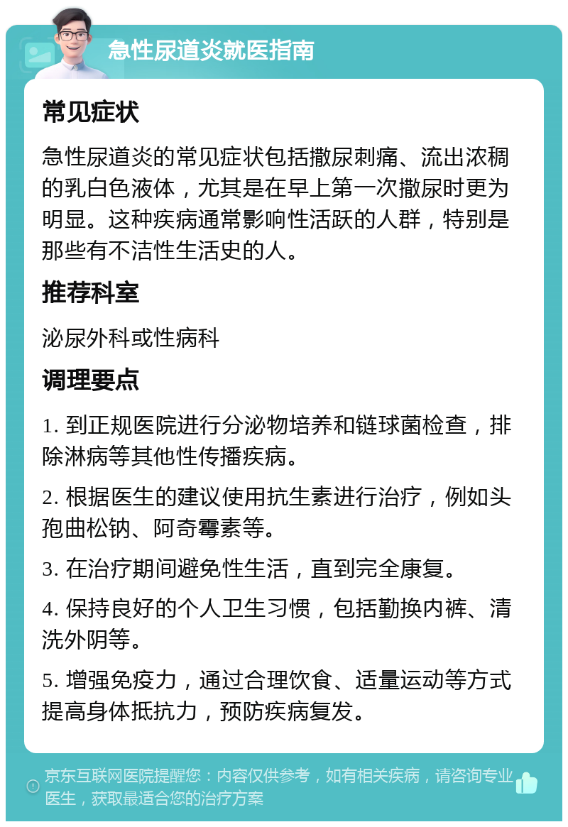 急性尿道炎就医指南 常见症状 急性尿道炎的常见症状包括撒尿刺痛、流出浓稠的乳白色液体，尤其是在早上第一次撒尿时更为明显。这种疾病通常影响性活跃的人群，特别是那些有不洁性生活史的人。 推荐科室 泌尿外科或性病科 调理要点 1. 到正规医院进行分泌物培养和链球菌检查，排除淋病等其他性传播疾病。 2. 根据医生的建议使用抗生素进行治疗，例如头孢曲松钠、阿奇霉素等。 3. 在治疗期间避免性生活，直到完全康复。 4. 保持良好的个人卫生习惯，包括勤换内裤、清洗外阴等。 5. 增强免疫力，通过合理饮食、适量运动等方式提高身体抵抗力，预防疾病复发。