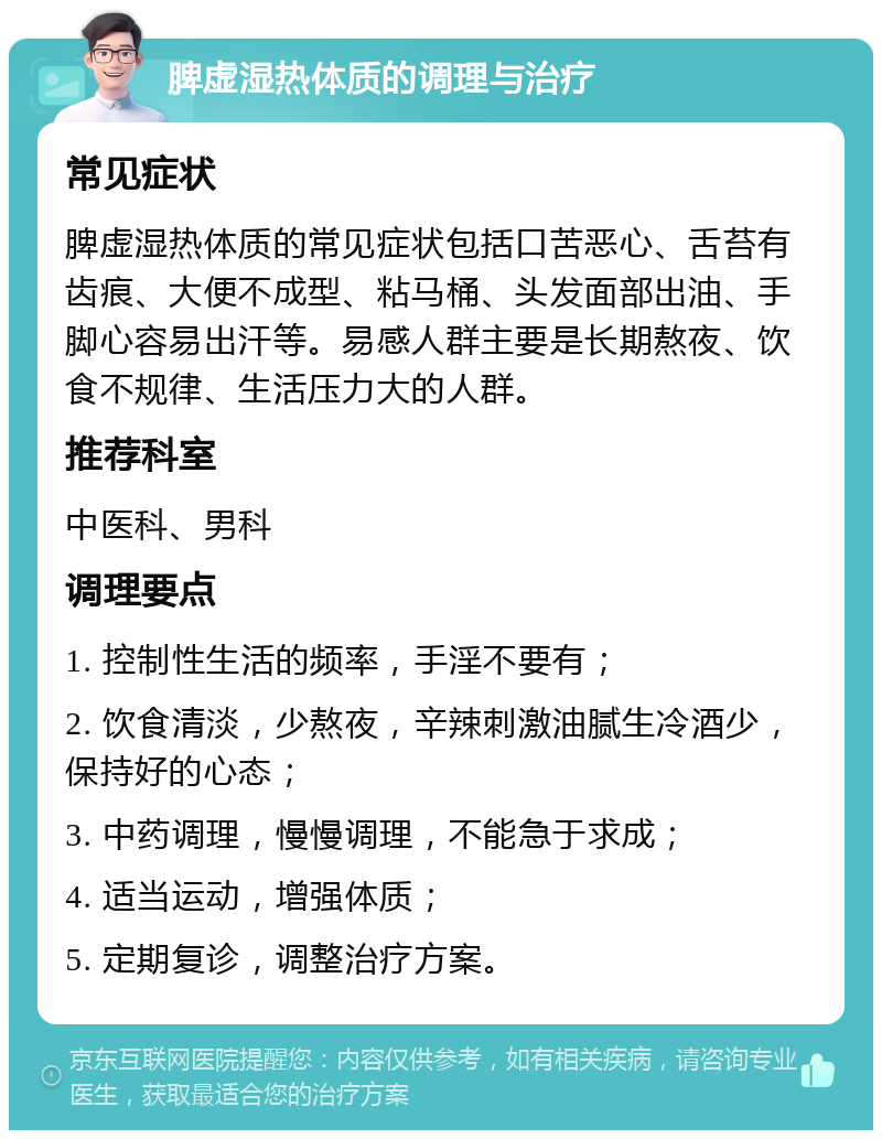 脾虚湿热体质的调理与治疗 常见症状 脾虚湿热体质的常见症状包括口苦恶心、舌苔有齿痕、大便不成型、粘马桶、头发面部出油、手脚心容易出汗等。易感人群主要是长期熬夜、饮食不规律、生活压力大的人群。 推荐科室 中医科、男科 调理要点 1. 控制性生活的频率，手淫不要有； 2. 饮食清淡，少熬夜，辛辣刺激油腻生冷酒少，保持好的心态； 3. 中药调理，慢慢调理，不能急于求成； 4. 适当运动，增强体质； 5. 定期复诊，调整治疗方案。