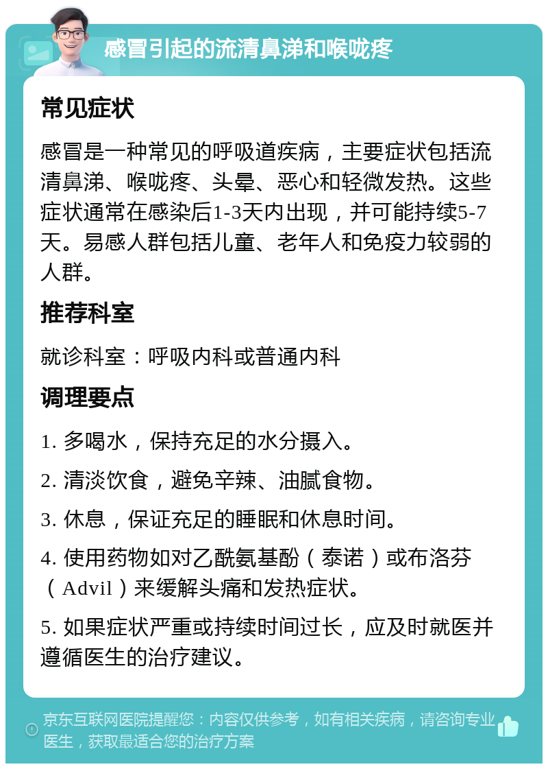 感冒引起的流清鼻涕和喉咙疼 常见症状 感冒是一种常见的呼吸道疾病，主要症状包括流清鼻涕、喉咙疼、头晕、恶心和轻微发热。这些症状通常在感染后1-3天内出现，并可能持续5-7天。易感人群包括儿童、老年人和免疫力较弱的人群。 推荐科室 就诊科室：呼吸内科或普通内科 调理要点 1. 多喝水，保持充足的水分摄入。 2. 清淡饮食，避免辛辣、油腻食物。 3. 休息，保证充足的睡眠和休息时间。 4. 使用药物如对乙酰氨基酚（泰诺）或布洛芬（Advil）来缓解头痛和发热症状。 5. 如果症状严重或持续时间过长，应及时就医并遵循医生的治疗建议。