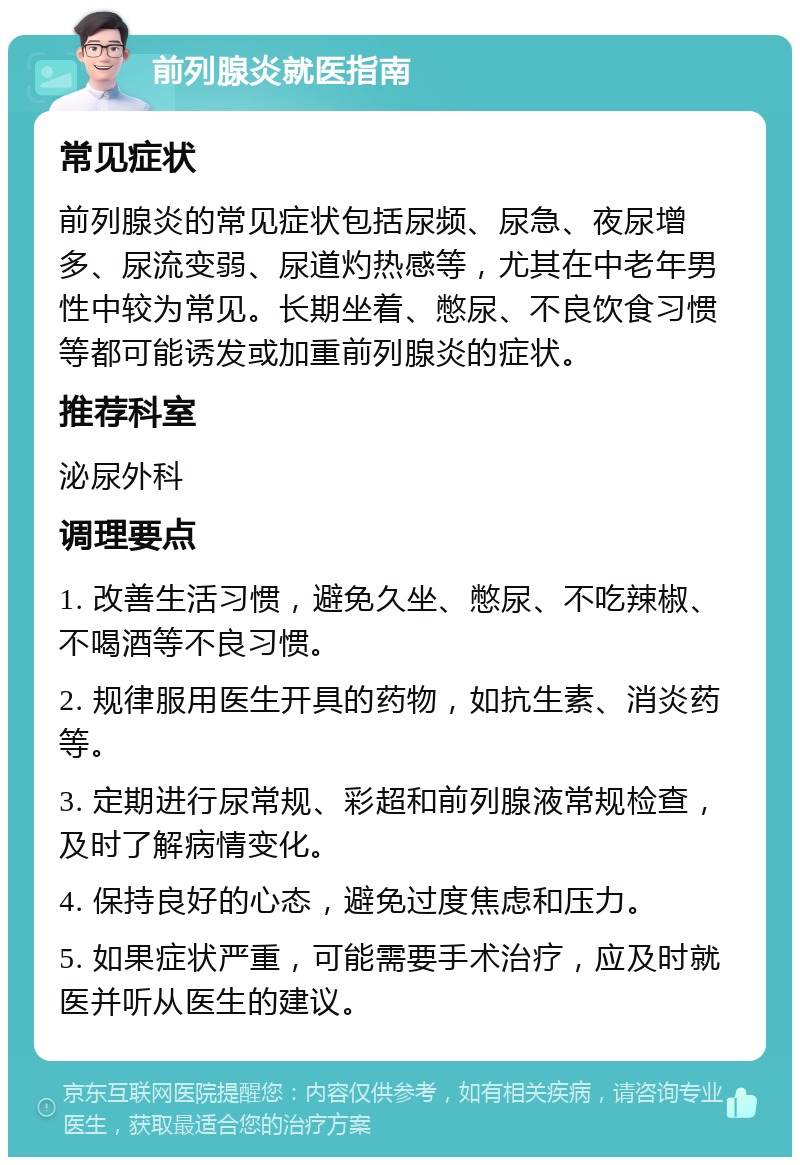 前列腺炎就医指南 常见症状 前列腺炎的常见症状包括尿频、尿急、夜尿增多、尿流变弱、尿道灼热感等，尤其在中老年男性中较为常见。长期坐着、憋尿、不良饮食习惯等都可能诱发或加重前列腺炎的症状。 推荐科室 泌尿外科 调理要点 1. 改善生活习惯，避免久坐、憋尿、不吃辣椒、不喝酒等不良习惯。 2. 规律服用医生开具的药物，如抗生素、消炎药等。 3. 定期进行尿常规、彩超和前列腺液常规检查，及时了解病情变化。 4. 保持良好的心态，避免过度焦虑和压力。 5. 如果症状严重，可能需要手术治疗，应及时就医并听从医生的建议。