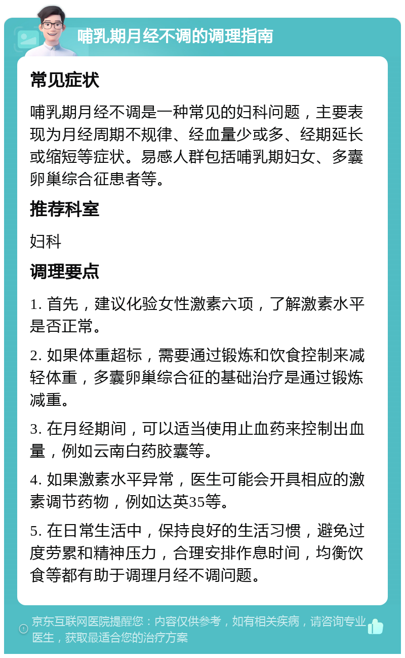 哺乳期月经不调的调理指南 常见症状 哺乳期月经不调是一种常见的妇科问题，主要表现为月经周期不规律、经血量少或多、经期延长或缩短等症状。易感人群包括哺乳期妇女、多囊卵巢综合征患者等。 推荐科室 妇科 调理要点 1. 首先，建议化验女性激素六项，了解激素水平是否正常。 2. 如果体重超标，需要通过锻炼和饮食控制来减轻体重，多囊卵巢综合征的基础治疗是通过锻炼减重。 3. 在月经期间，可以适当使用止血药来控制出血量，例如云南白药胶囊等。 4. 如果激素水平异常，医生可能会开具相应的激素调节药物，例如达英35等。 5. 在日常生活中，保持良好的生活习惯，避免过度劳累和精神压力，合理安排作息时间，均衡饮食等都有助于调理月经不调问题。