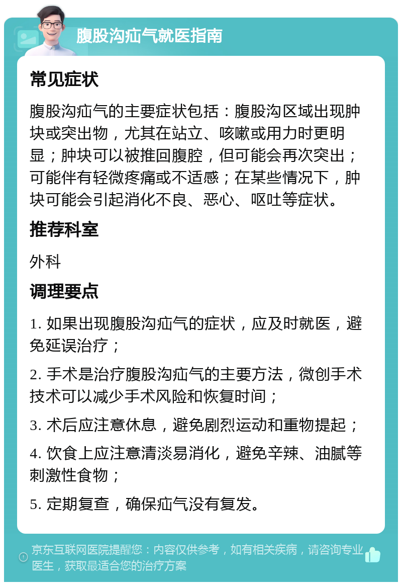 腹股沟疝气就医指南 常见症状 腹股沟疝气的主要症状包括：腹股沟区域出现肿块或突出物，尤其在站立、咳嗽或用力时更明显；肿块可以被推回腹腔，但可能会再次突出；可能伴有轻微疼痛或不适感；在某些情况下，肿块可能会引起消化不良、恶心、呕吐等症状。 推荐科室 外科 调理要点 1. 如果出现腹股沟疝气的症状，应及时就医，避免延误治疗； 2. 手术是治疗腹股沟疝气的主要方法，微创手术技术可以减少手术风险和恢复时间； 3. 术后应注意休息，避免剧烈运动和重物提起； 4. 饮食上应注意清淡易消化，避免辛辣、油腻等刺激性食物； 5. 定期复查，确保疝气没有复发。