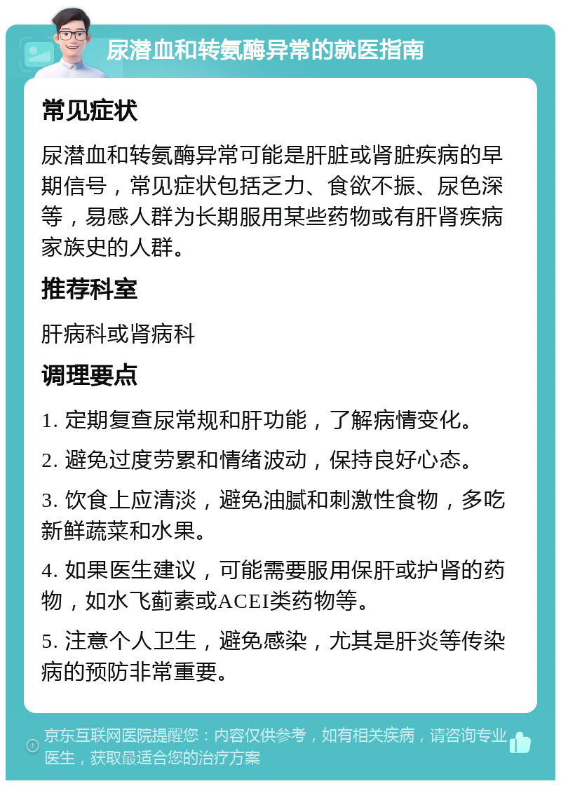 尿潜血和转氨酶异常的就医指南 常见症状 尿潜血和转氨酶异常可能是肝脏或肾脏疾病的早期信号，常见症状包括乏力、食欲不振、尿色深等，易感人群为长期服用某些药物或有肝肾疾病家族史的人群。 推荐科室 肝病科或肾病科 调理要点 1. 定期复查尿常规和肝功能，了解病情变化。 2. 避免过度劳累和情绪波动，保持良好心态。 3. 饮食上应清淡，避免油腻和刺激性食物，多吃新鲜蔬菜和水果。 4. 如果医生建议，可能需要服用保肝或护肾的药物，如水飞蓟素或ACEI类药物等。 5. 注意个人卫生，避免感染，尤其是肝炎等传染病的预防非常重要。