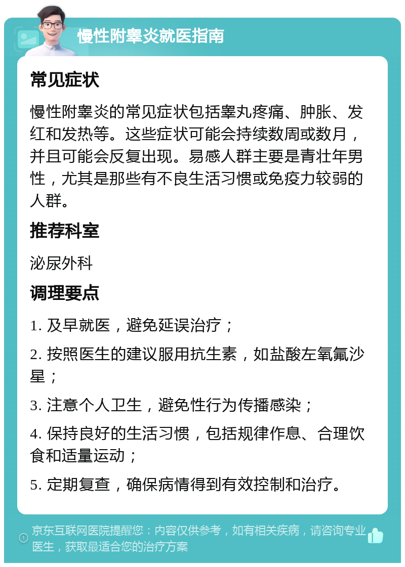 慢性附睾炎就医指南 常见症状 慢性附睾炎的常见症状包括睾丸疼痛、肿胀、发红和发热等。这些症状可能会持续数周或数月，并且可能会反复出现。易感人群主要是青壮年男性，尤其是那些有不良生活习惯或免疫力较弱的人群。 推荐科室 泌尿外科 调理要点 1. 及早就医，避免延误治疗； 2. 按照医生的建议服用抗生素，如盐酸左氧氟沙星； 3. 注意个人卫生，避免性行为传播感染； 4. 保持良好的生活习惯，包括规律作息、合理饮食和适量运动； 5. 定期复查，确保病情得到有效控制和治疗。