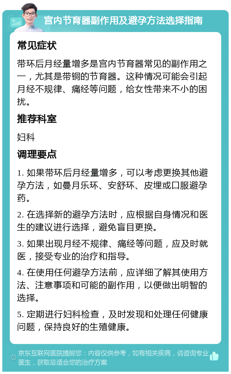 宫内节育器副作用及避孕方法选择指南 常见症状 带环后月经量增多是宫内节育器常见的副作用之一，尤其是带铜的节育器。这种情况可能会引起月经不规律、痛经等问题，给女性带来不小的困扰。 推荐科室 妇科 调理要点 1. 如果带环后月经量增多，可以考虑更换其他避孕方法，如曼月乐环、安舒环、皮埋或口服避孕药。 2. 在选择新的避孕方法时，应根据自身情况和医生的建议进行选择，避免盲目更换。 3. 如果出现月经不规律、痛经等问题，应及时就医，接受专业的治疗和指导。 4. 在使用任何避孕方法前，应详细了解其使用方法、注意事项和可能的副作用，以便做出明智的选择。 5. 定期进行妇科检查，及时发现和处理任何健康问题，保持良好的生殖健康。