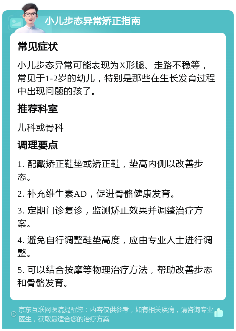 小儿步态异常矫正指南 常见症状 小儿步态异常可能表现为X形腿、走路不稳等，常见于1-2岁的幼儿，特别是那些在生长发育过程中出现问题的孩子。 推荐科室 儿科或骨科 调理要点 1. 配戴矫正鞋垫或矫正鞋，垫高内侧以改善步态。 2. 补充维生素AD，促进骨骼健康发育。 3. 定期门诊复诊，监测矫正效果并调整治疗方案。 4. 避免自行调整鞋垫高度，应由专业人士进行调整。 5. 可以结合按摩等物理治疗方法，帮助改善步态和骨骼发育。