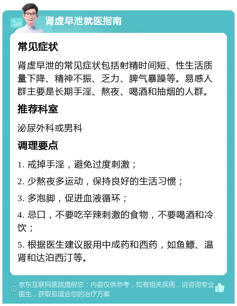 肾虚早泄就医指南 常见症状 肾虚早泄的常见症状包括射精时间短、性生活质量下降、精神不振、乏力、脾气暴躁等。易感人群主要是长期手淫、熬夜、喝酒和抽烟的人群。 推荐科室 泌尿外科或男科 调理要点 1. 戒掉手淫，避免过度刺激； 2. 少熬夜多运动，保持良好的生活习惯； 3. 多泡脚，促进血液循环； 4. 忌口，不要吃辛辣刺激的食物，不要喝酒和冷饮； 5. 根据医生建议服用中成药和西药，如鱼鳔、温肾和达泊西汀等。