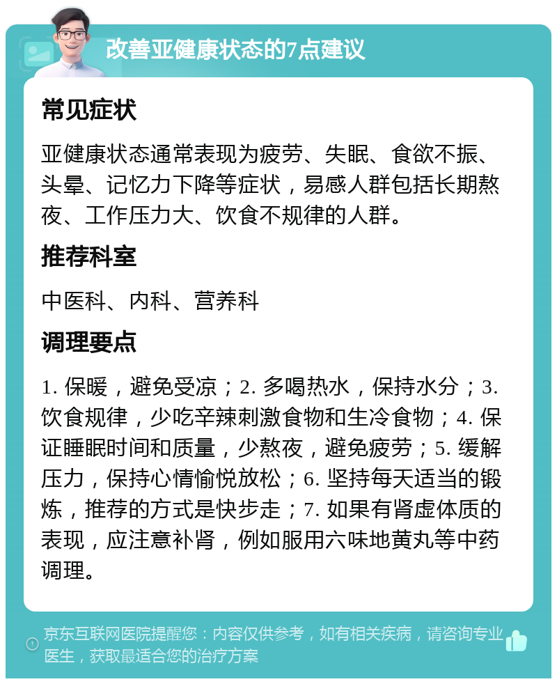 改善亚健康状态的7点建议 常见症状 亚健康状态通常表现为疲劳、失眠、食欲不振、头晕、记忆力下降等症状，易感人群包括长期熬夜、工作压力大、饮食不规律的人群。 推荐科室 中医科、内科、营养科 调理要点 1. 保暖，避免受凉；2. 多喝热水，保持水分；3. 饮食规律，少吃辛辣刺激食物和生冷食物；4. 保证睡眠时间和质量，少熬夜，避免疲劳；5. 缓解压力，保持心情愉悦放松；6. 坚持每天适当的锻炼，推荐的方式是快步走；7. 如果有肾虚体质的表现，应注意补肾，例如服用六味地黄丸等中药调理。