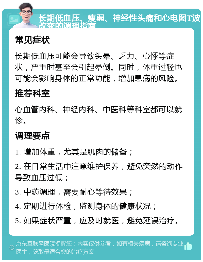 长期低血压、瘦弱、神经性头痛和心电图T波改变的调理指南 常见症状 长期低血压可能会导致头晕、乏力、心悸等症状，严重时甚至会引起晕倒。同时，体重过轻也可能会影响身体的正常功能，增加患病的风险。 推荐科室 心血管内科、神经内科、中医科等科室都可以就诊。 调理要点 1. 增加体重，尤其是肌肉的储备； 2. 在日常生活中注意维护保养，避免突然的动作导致血压过低； 3. 中药调理，需要耐心等待效果； 4. 定期进行体检，监测身体的健康状况； 5. 如果症状严重，应及时就医，避免延误治疗。