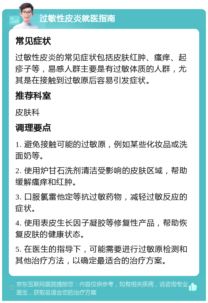 过敏性皮炎就医指南 常见症状 过敏性皮炎的常见症状包括皮肤红肿、瘙痒、起疹子等，易感人群主要是有过敏体质的人群，尤其是在接触到过敏原后容易引发症状。 推荐科室 皮肤科 调理要点 1. 避免接触可能的过敏原，例如某些化妆品或洗面奶等。 2. 使用炉甘石洗剂清洁受影响的皮肤区域，帮助缓解瘙痒和红肿。 3. 口服氯雷他定等抗过敏药物，减轻过敏反应的症状。 4. 使用表皮生长因子凝胶等修复性产品，帮助恢复皮肤的健康状态。 5. 在医生的指导下，可能需要进行过敏原检测和其他治疗方法，以确定最适合的治疗方案。