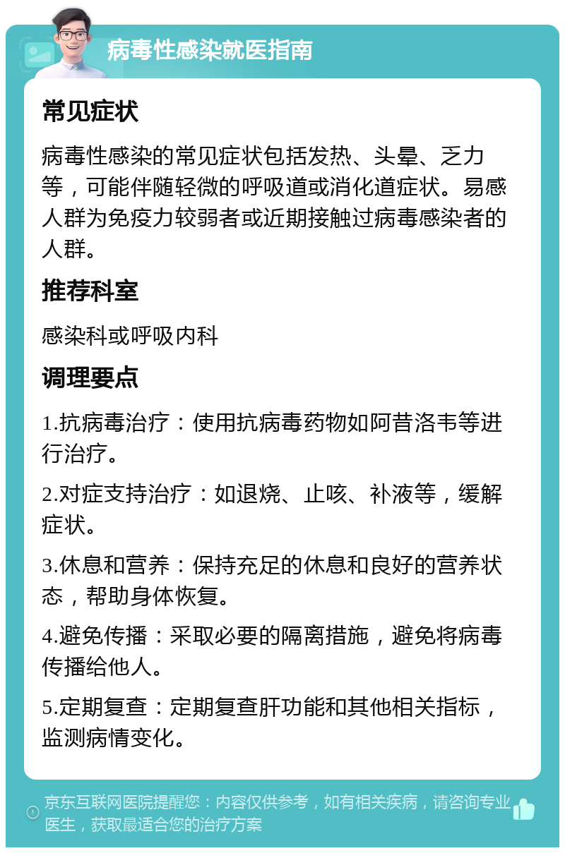 病毒性感染就医指南 常见症状 病毒性感染的常见症状包括发热、头晕、乏力等，可能伴随轻微的呼吸道或消化道症状。易感人群为免疫力较弱者或近期接触过病毒感染者的人群。 推荐科室 感染科或呼吸内科 调理要点 1.抗病毒治疗：使用抗病毒药物如阿昔洛韦等进行治疗。 2.对症支持治疗：如退烧、止咳、补液等，缓解症状。 3.休息和营养：保持充足的休息和良好的营养状态，帮助身体恢复。 4.避免传播：采取必要的隔离措施，避免将病毒传播给他人。 5.定期复查：定期复查肝功能和其他相关指标，监测病情变化。