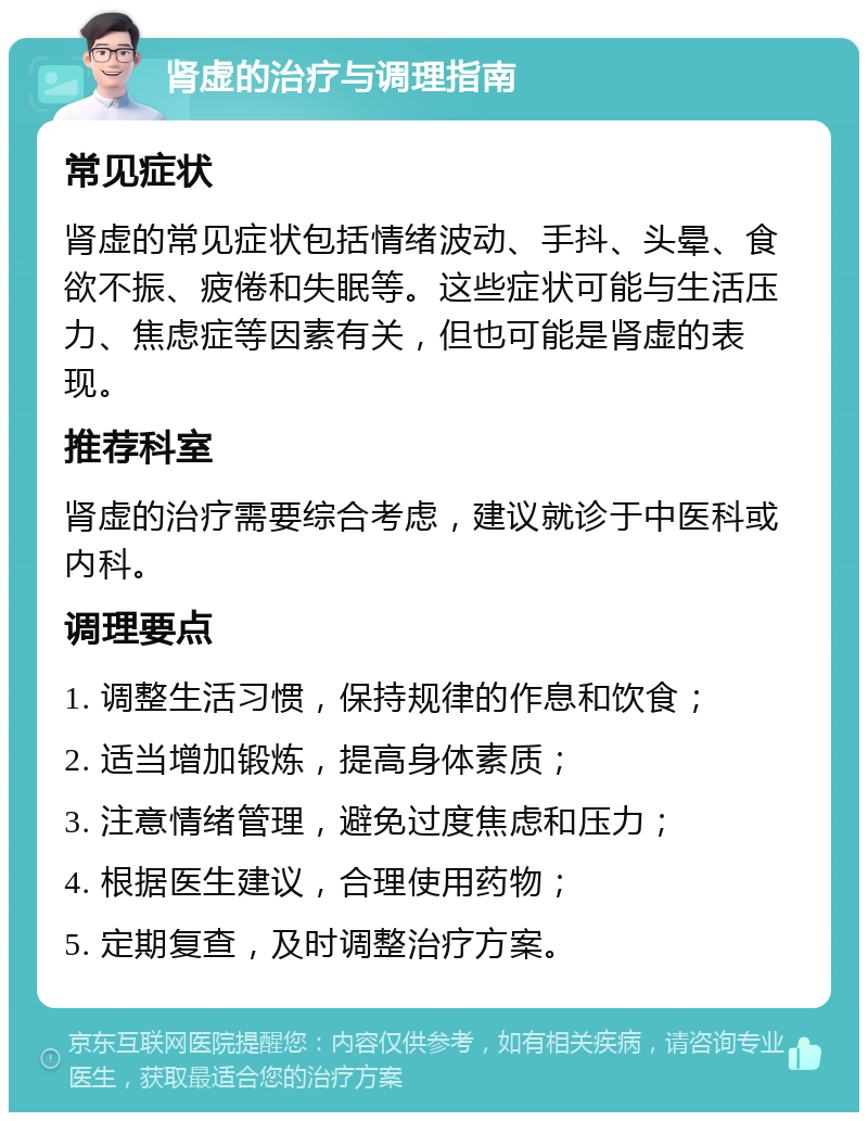 肾虚的治疗与调理指南 常见症状 肾虚的常见症状包括情绪波动、手抖、头晕、食欲不振、疲倦和失眠等。这些症状可能与生活压力、焦虑症等因素有关，但也可能是肾虚的表现。 推荐科室 肾虚的治疗需要综合考虑，建议就诊于中医科或内科。 调理要点 1. 调整生活习惯，保持规律的作息和饮食； 2. 适当增加锻炼，提高身体素质； 3. 注意情绪管理，避免过度焦虑和压力； 4. 根据医生建议，合理使用药物； 5. 定期复查，及时调整治疗方案。