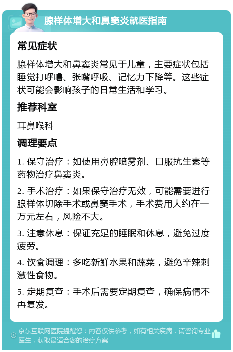 腺样体增大和鼻窦炎就医指南 常见症状 腺样体增大和鼻窦炎常见于儿童，主要症状包括睡觉打呼噜、张嘴呼吸、记忆力下降等。这些症状可能会影响孩子的日常生活和学习。 推荐科室 耳鼻喉科 调理要点 1. 保守治疗：如使用鼻腔喷雾剂、口服抗生素等药物治疗鼻窦炎。 2. 手术治疗：如果保守治疗无效，可能需要进行腺样体切除手术或鼻窦手术，手术费用大约在一万元左右，风险不大。 3. 注意休息：保证充足的睡眠和休息，避免过度疲劳。 4. 饮食调理：多吃新鲜水果和蔬菜，避免辛辣刺激性食物。 5. 定期复查：手术后需要定期复查，确保病情不再复发。