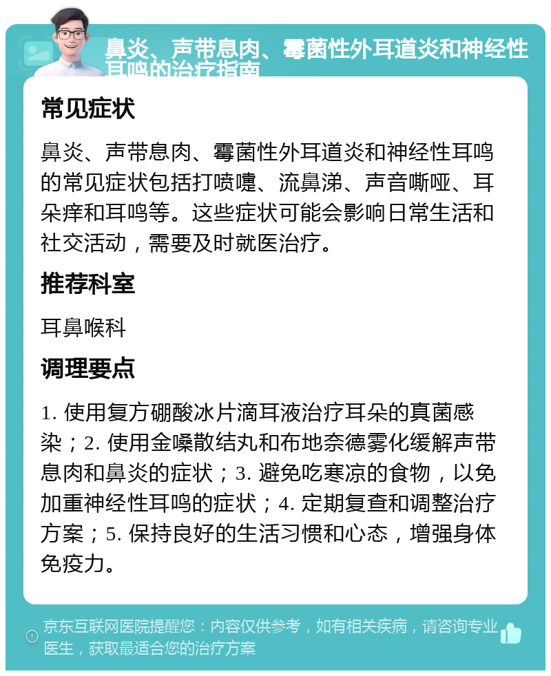 鼻炎、声带息肉、霉菌性外耳道炎和神经性耳鸣的治疗指南 常见症状 鼻炎、声带息肉、霉菌性外耳道炎和神经性耳鸣的常见症状包括打喷嚏、流鼻涕、声音嘶哑、耳朵痒和耳鸣等。这些症状可能会影响日常生活和社交活动，需要及时就医治疗。 推荐科室 耳鼻喉科 调理要点 1. 使用复方硼酸冰片滴耳液治疗耳朵的真菌感染；2. 使用金嗓散结丸和布地奈德雾化缓解声带息肉和鼻炎的症状；3. 避免吃寒凉的食物，以免加重神经性耳鸣的症状；4. 定期复查和调整治疗方案；5. 保持良好的生活习惯和心态，增强身体免疫力。