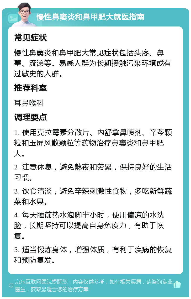 慢性鼻窦炎和鼻甲肥大就医指南 常见症状 慢性鼻窦炎和鼻甲肥大常见症状包括头疼、鼻塞、流涕等。易感人群为长期接触污染环境或有过敏史的人群。 推荐科室 耳鼻喉科 调理要点 1. 使用克拉霉素分散片、内舒拿鼻喷剂、辛芩颗粒和玉屏风散颗粒等药物治疗鼻窦炎和鼻甲肥大。 2. 注意休息，避免熬夜和劳累，保持良好的生活习惯。 3. 饮食清淡，避免辛辣刺激性食物，多吃新鲜蔬菜和水果。 4. 每天睡前热水泡脚半小时，使用偏凉的水洗脸，长期坚持可以提高自身免疫力，有助于恢复。 5. 适当锻炼身体，增强体质，有利于疾病的恢复和预防复发。