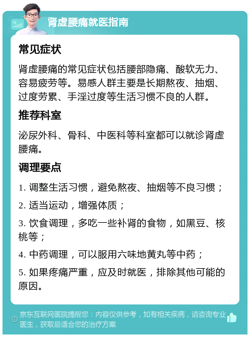 肾虚腰痛就医指南 常见症状 肾虚腰痛的常见症状包括腰部隐痛、酸软无力、容易疲劳等。易感人群主要是长期熬夜、抽烟、过度劳累、手淫过度等生活习惯不良的人群。 推荐科室 泌尿外科、骨科、中医科等科室都可以就诊肾虚腰痛。 调理要点 1. 调整生活习惯，避免熬夜、抽烟等不良习惯； 2. 适当运动，增强体质； 3. 饮食调理，多吃一些补肾的食物，如黑豆、核桃等； 4. 中药调理，可以服用六味地黄丸等中药； 5. 如果疼痛严重，应及时就医，排除其他可能的原因。