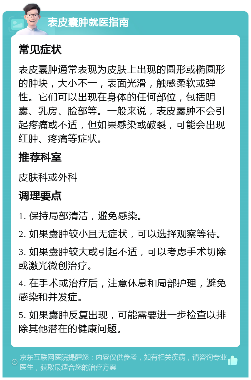 表皮囊肿就医指南 常见症状 表皮囊肿通常表现为皮肤上出现的圆形或椭圆形的肿块，大小不一，表面光滑，触感柔软或弹性。它们可以出现在身体的任何部位，包括阴囊、乳房、脸部等。一般来说，表皮囊肿不会引起疼痛或不适，但如果感染或破裂，可能会出现红肿、疼痛等症状。 推荐科室 皮肤科或外科 调理要点 1. 保持局部清洁，避免感染。 2. 如果囊肿较小且无症状，可以选择观察等待。 3. 如果囊肿较大或引起不适，可以考虑手术切除或激光微创治疗。 4. 在手术或治疗后，注意休息和局部护理，避免感染和并发症。 5. 如果囊肿反复出现，可能需要进一步检查以排除其他潜在的健康问题。