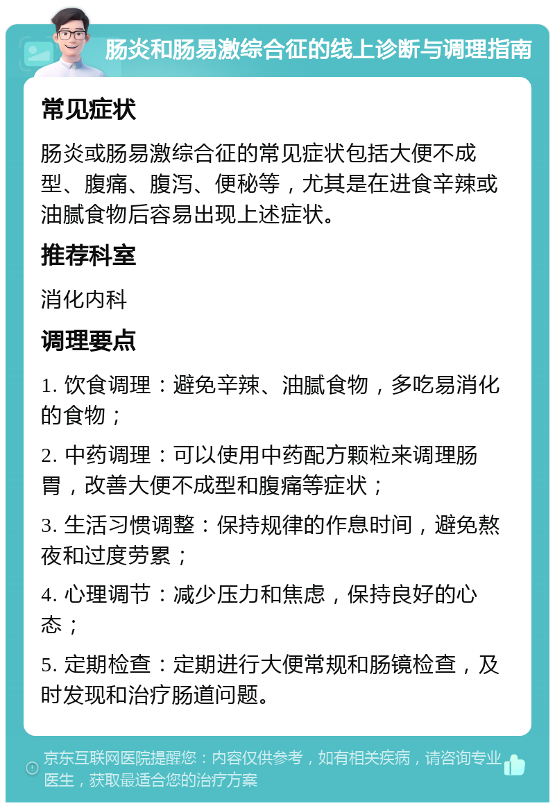 肠炎和肠易激综合征的线上诊断与调理指南 常见症状 肠炎或肠易激综合征的常见症状包括大便不成型、腹痛、腹泻、便秘等，尤其是在进食辛辣或油腻食物后容易出现上述症状。 推荐科室 消化内科 调理要点 1. 饮食调理：避免辛辣、油腻食物，多吃易消化的食物； 2. 中药调理：可以使用中药配方颗粒来调理肠胃，改善大便不成型和腹痛等症状； 3. 生活习惯调整：保持规律的作息时间，避免熬夜和过度劳累； 4. 心理调节：减少压力和焦虑，保持良好的心态； 5. 定期检查：定期进行大便常规和肠镜检查，及时发现和治疗肠道问题。