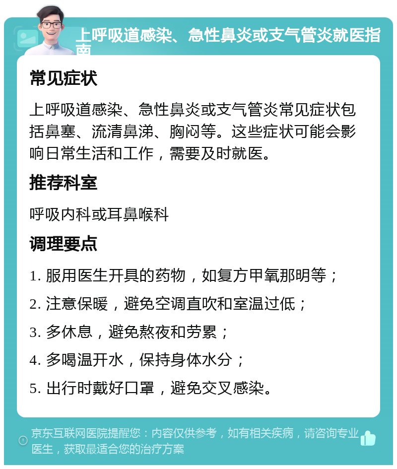 上呼吸道感染、急性鼻炎或支气管炎就医指南 常见症状 上呼吸道感染、急性鼻炎或支气管炎常见症状包括鼻塞、流清鼻涕、胸闷等。这些症状可能会影响日常生活和工作，需要及时就医。 推荐科室 呼吸内科或耳鼻喉科 调理要点 1. 服用医生开具的药物，如复方甲氧那明等； 2. 注意保暖，避免空调直吹和室温过低； 3. 多休息，避免熬夜和劳累； 4. 多喝温开水，保持身体水分； 5. 出行时戴好口罩，避免交叉感染。