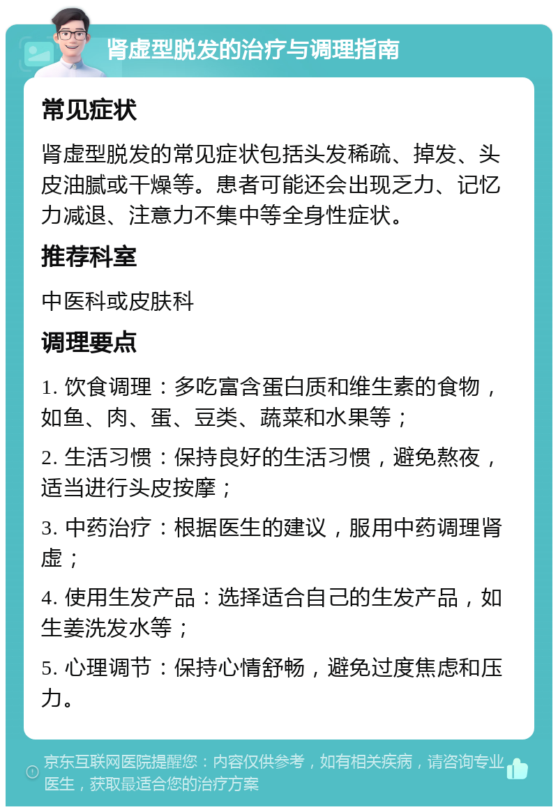 肾虚型脱发的治疗与调理指南 常见症状 肾虚型脱发的常见症状包括头发稀疏、掉发、头皮油腻或干燥等。患者可能还会出现乏力、记忆力减退、注意力不集中等全身性症状。 推荐科室 中医科或皮肤科 调理要点 1. 饮食调理：多吃富含蛋白质和维生素的食物，如鱼、肉、蛋、豆类、蔬菜和水果等； 2. 生活习惯：保持良好的生活习惯，避免熬夜，适当进行头皮按摩； 3. 中药治疗：根据医生的建议，服用中药调理肾虚； 4. 使用生发产品：选择适合自己的生发产品，如生姜洗发水等； 5. 心理调节：保持心情舒畅，避免过度焦虑和压力。