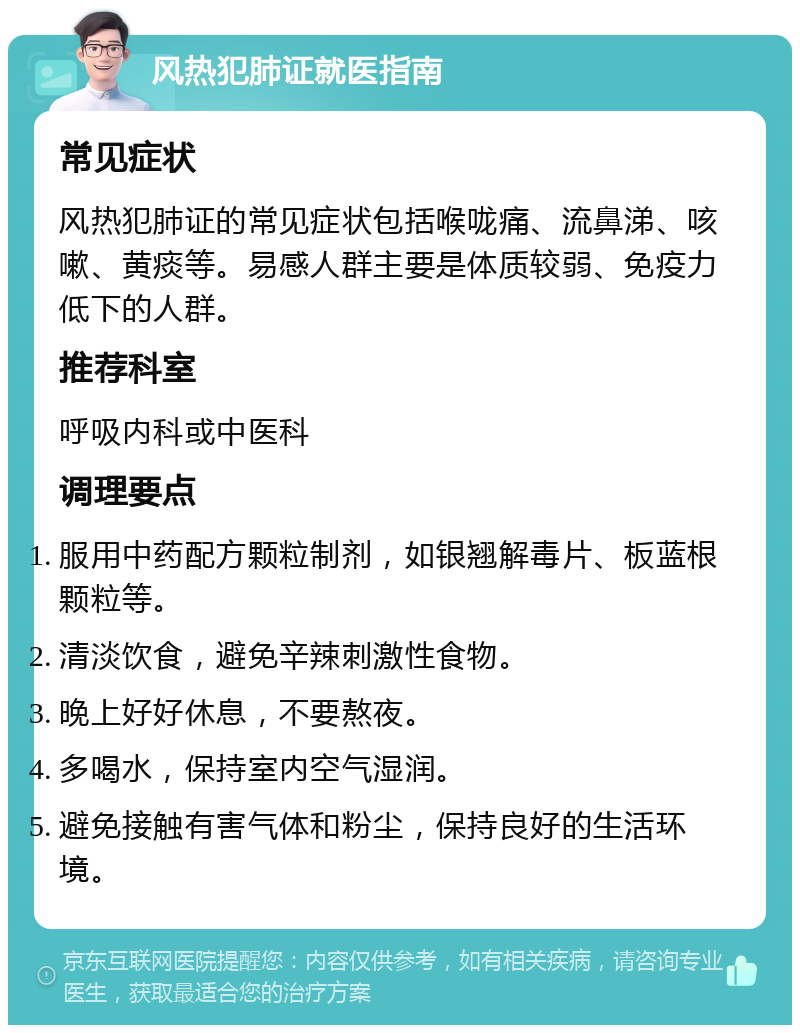 风热犯肺证就医指南 常见症状 风热犯肺证的常见症状包括喉咙痛、流鼻涕、咳嗽、黄痰等。易感人群主要是体质较弱、免疫力低下的人群。 推荐科室 呼吸内科或中医科 调理要点 服用中药配方颗粒制剂，如银翘解毒片、板蓝根颗粒等。 清淡饮食，避免辛辣刺激性食物。 晚上好好休息，不要熬夜。 多喝水，保持室内空气湿润。 避免接触有害气体和粉尘，保持良好的生活环境。