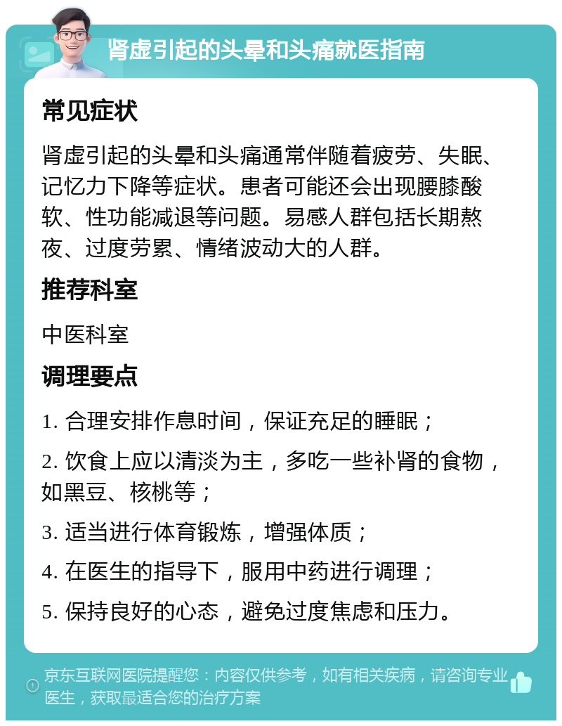 肾虚引起的头晕和头痛就医指南 常见症状 肾虚引起的头晕和头痛通常伴随着疲劳、失眠、记忆力下降等症状。患者可能还会出现腰膝酸软、性功能减退等问题。易感人群包括长期熬夜、过度劳累、情绪波动大的人群。 推荐科室 中医科室 调理要点 1. 合理安排作息时间，保证充足的睡眠； 2. 饮食上应以清淡为主，多吃一些补肾的食物，如黑豆、核桃等； 3. 适当进行体育锻炼，增强体质； 4. 在医生的指导下，服用中药进行调理； 5. 保持良好的心态，避免过度焦虑和压力。