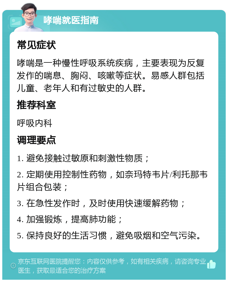 哮喘就医指南 常见症状 哮喘是一种慢性呼吸系统疾病，主要表现为反复发作的喘息、胸闷、咳嗽等症状。易感人群包括儿童、老年人和有过敏史的人群。 推荐科室 呼吸内科 调理要点 1. 避免接触过敏原和刺激性物质； 2. 定期使用控制性药物，如奈玛特韦片/利托那韦片组合包装； 3. 在急性发作时，及时使用快速缓解药物； 4. 加强锻炼，提高肺功能； 5. 保持良好的生活习惯，避免吸烟和空气污染。