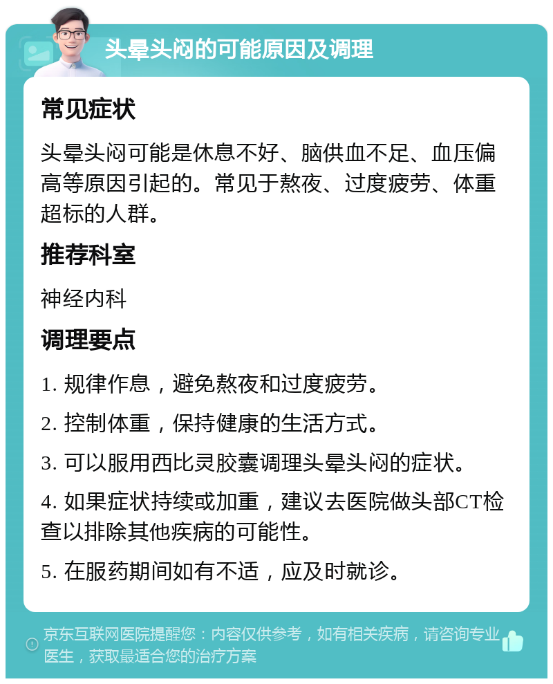 头晕头闷的可能原因及调理 常见症状 头晕头闷可能是休息不好、脑供血不足、血压偏高等原因引起的。常见于熬夜、过度疲劳、体重超标的人群。 推荐科室 神经内科 调理要点 1. 规律作息，避免熬夜和过度疲劳。 2. 控制体重，保持健康的生活方式。 3. 可以服用西比灵胶囊调理头晕头闷的症状。 4. 如果症状持续或加重，建议去医院做头部CT检查以排除其他疾病的可能性。 5. 在服药期间如有不适，应及时就诊。