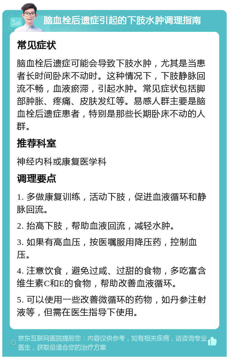 脑血栓后遗症引起的下肢水肿调理指南 常见症状 脑血栓后遗症可能会导致下肢水肿，尤其是当患者长时间卧床不动时。这种情况下，下肢静脉回流不畅，血液瘀滞，引起水肿。常见症状包括脚部肿胀、疼痛、皮肤发红等。易感人群主要是脑血栓后遗症患者，特别是那些长期卧床不动的人群。 推荐科室 神经内科或康复医学科 调理要点 1. 多做康复训练，活动下肢，促进血液循环和静脉回流。 2. 抬高下肢，帮助血液回流，减轻水肿。 3. 如果有高血压，按医嘱服用降压药，控制血压。 4. 注意饮食，避免过咸、过甜的食物，多吃富含维生素C和E的食物，帮助改善血液循环。 5. 可以使用一些改善微循环的药物，如丹参注射液等，但需在医生指导下使用。