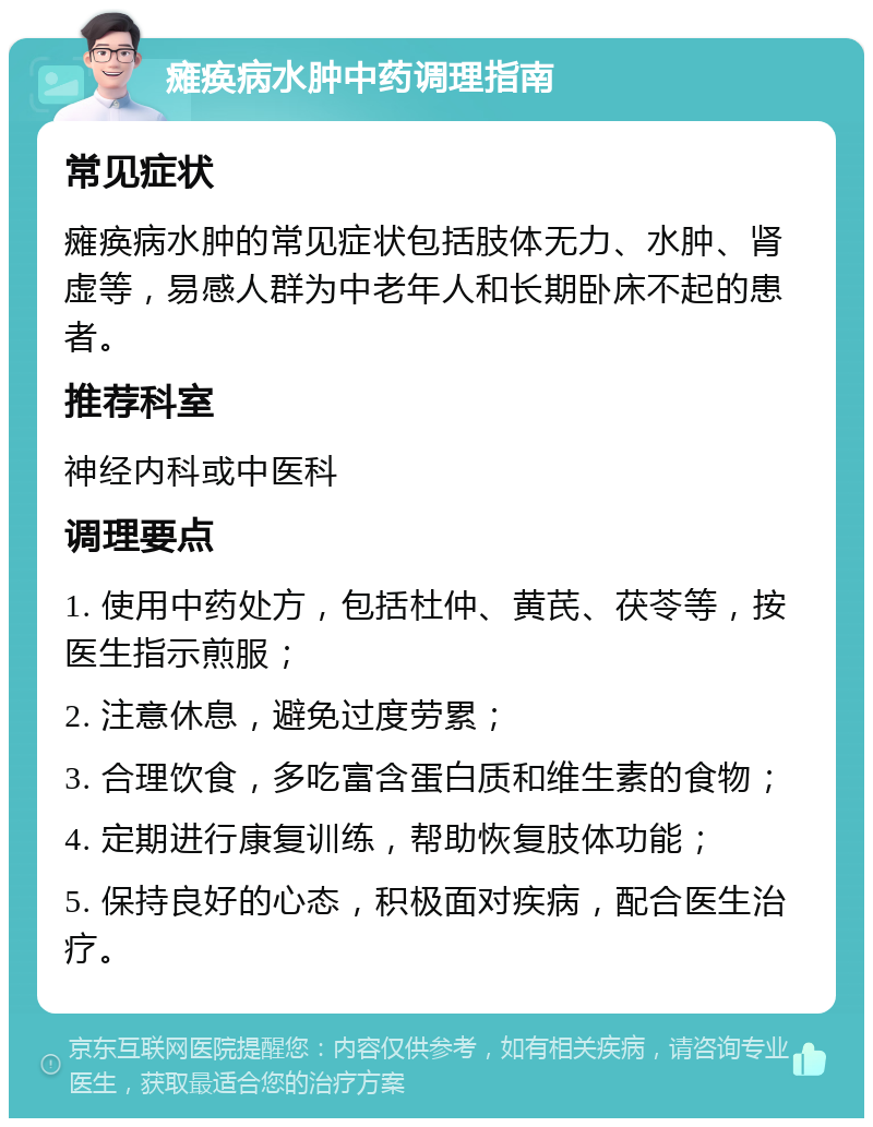 瘫痪病水肿中药调理指南 常见症状 瘫痪病水肿的常见症状包括肢体无力、水肿、肾虚等，易感人群为中老年人和长期卧床不起的患者。 推荐科室 神经内科或中医科 调理要点 1. 使用中药处方，包括杜仲、黄芪、茯苓等，按医生指示煎服； 2. 注意休息，避免过度劳累； 3. 合理饮食，多吃富含蛋白质和维生素的食物； 4. 定期进行康复训练，帮助恢复肢体功能； 5. 保持良好的心态，积极面对疾病，配合医生治疗。