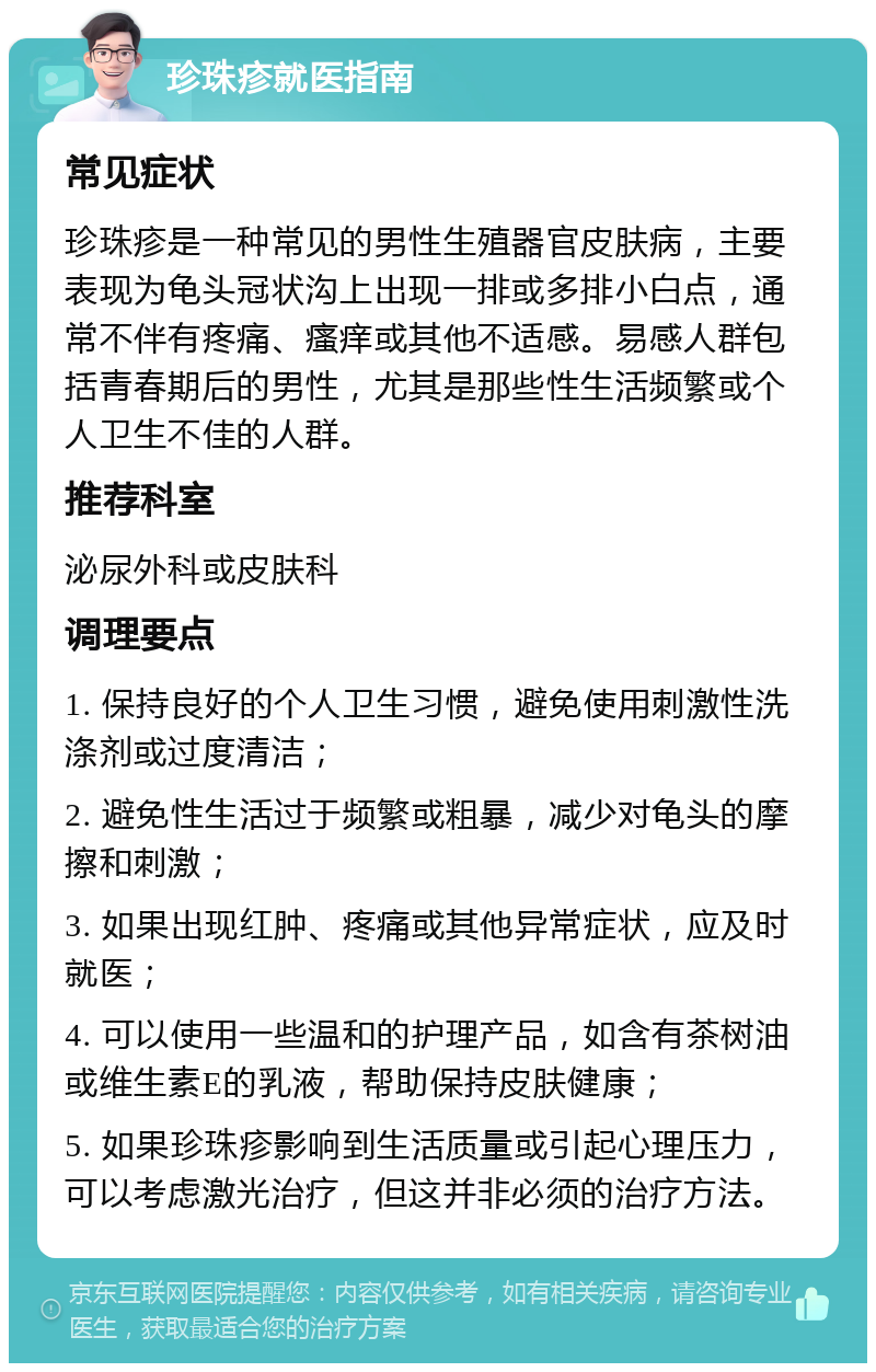 珍珠疹就医指南 常见症状 珍珠疹是一种常见的男性生殖器官皮肤病，主要表现为龟头冠状沟上出现一排或多排小白点，通常不伴有疼痛、瘙痒或其他不适感。易感人群包括青春期后的男性，尤其是那些性生活频繁或个人卫生不佳的人群。 推荐科室 泌尿外科或皮肤科 调理要点 1. 保持良好的个人卫生习惯，避免使用刺激性洗涤剂或过度清洁； 2. 避免性生活过于频繁或粗暴，减少对龟头的摩擦和刺激； 3. 如果出现红肿、疼痛或其他异常症状，应及时就医； 4. 可以使用一些温和的护理产品，如含有茶树油或维生素E的乳液，帮助保持皮肤健康； 5. 如果珍珠疹影响到生活质量或引起心理压力，可以考虑激光治疗，但这并非必须的治疗方法。