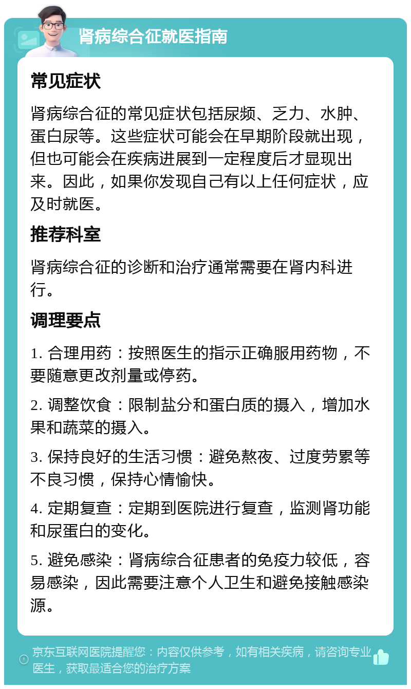 肾病综合征就医指南 常见症状 肾病综合征的常见症状包括尿频、乏力、水肿、蛋白尿等。这些症状可能会在早期阶段就出现，但也可能会在疾病进展到一定程度后才显现出来。因此，如果你发现自己有以上任何症状，应及时就医。 推荐科室 肾病综合征的诊断和治疗通常需要在肾内科进行。 调理要点 1. 合理用药：按照医生的指示正确服用药物，不要随意更改剂量或停药。 2. 调整饮食：限制盐分和蛋白质的摄入，增加水果和蔬菜的摄入。 3. 保持良好的生活习惯：避免熬夜、过度劳累等不良习惯，保持心情愉快。 4. 定期复查：定期到医院进行复查，监测肾功能和尿蛋白的变化。 5. 避免感染：肾病综合征患者的免疫力较低，容易感染，因此需要注意个人卫生和避免接触感染源。