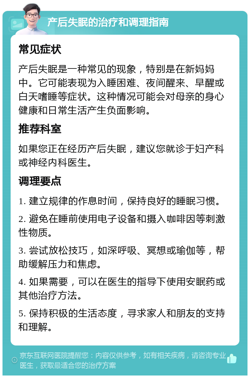 产后失眠的治疗和调理指南 常见症状 产后失眠是一种常见的现象，特别是在新妈妈中。它可能表现为入睡困难、夜间醒来、早醒或白天嗜睡等症状。这种情况可能会对母亲的身心健康和日常生活产生负面影响。 推荐科室 如果您正在经历产后失眠，建议您就诊于妇产科或神经内科医生。 调理要点 1. 建立规律的作息时间，保持良好的睡眠习惯。 2. 避免在睡前使用电子设备和摄入咖啡因等刺激性物质。 3. 尝试放松技巧，如深呼吸、冥想或瑜伽等，帮助缓解压力和焦虑。 4. 如果需要，可以在医生的指导下使用安眠药或其他治疗方法。 5. 保持积极的生活态度，寻求家人和朋友的支持和理解。