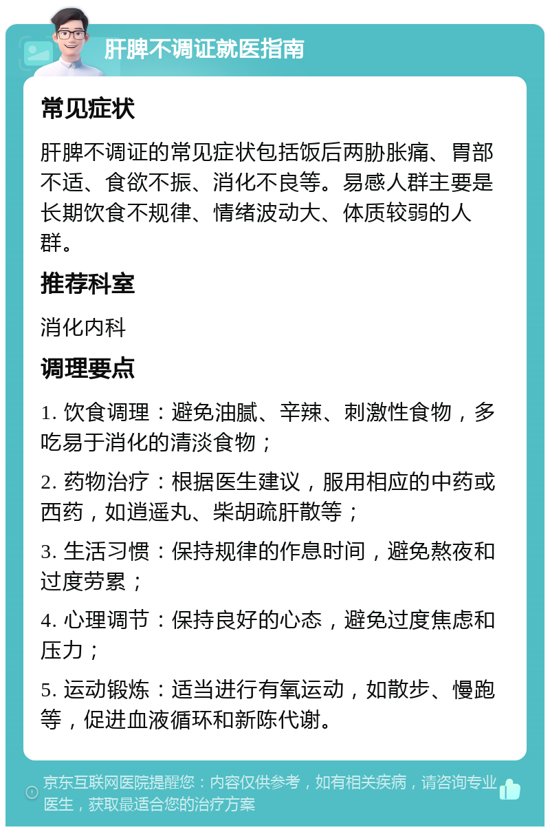 肝脾不调证就医指南 常见症状 肝脾不调证的常见症状包括饭后两胁胀痛、胃部不适、食欲不振、消化不良等。易感人群主要是长期饮食不规律、情绪波动大、体质较弱的人群。 推荐科室 消化内科 调理要点 1. 饮食调理：避免油腻、辛辣、刺激性食物，多吃易于消化的清淡食物； 2. 药物治疗：根据医生建议，服用相应的中药或西药，如逍遥丸、柴胡疏肝散等； 3. 生活习惯：保持规律的作息时间，避免熬夜和过度劳累； 4. 心理调节：保持良好的心态，避免过度焦虑和压力； 5. 运动锻炼：适当进行有氧运动，如散步、慢跑等，促进血液循环和新陈代谢。