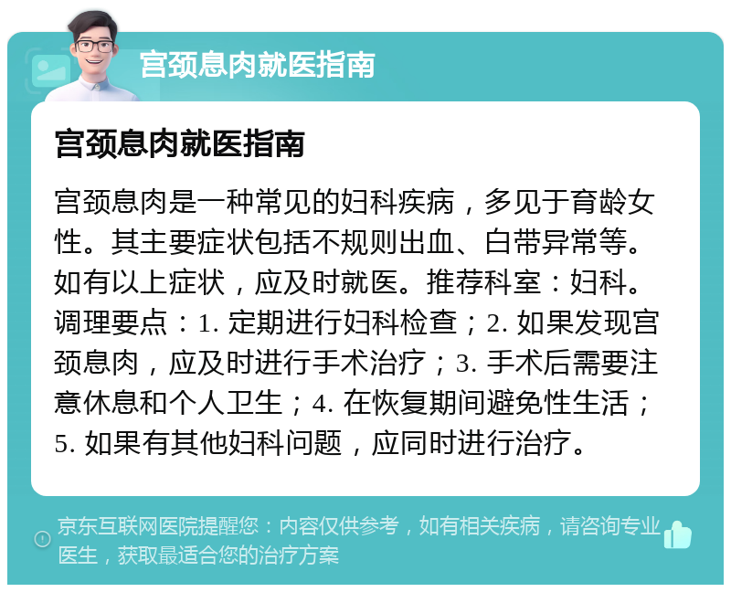 宫颈息肉就医指南 宫颈息肉就医指南 宫颈息肉是一种常见的妇科疾病，多见于育龄女性。其主要症状包括不规则出血、白带异常等。如有以上症状，应及时就医。推荐科室：妇科。调理要点：1. 定期进行妇科检查；2. 如果发现宫颈息肉，应及时进行手术治疗；3. 手术后需要注意休息和个人卫生；4. 在恢复期间避免性生活；5. 如果有其他妇科问题，应同时进行治疗。