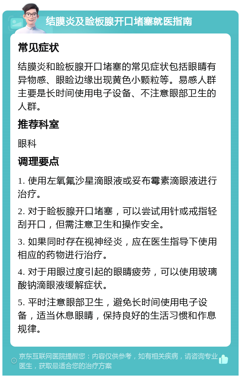 结膜炎及睑板腺开口堵塞就医指南 常见症状 结膜炎和睑板腺开口堵塞的常见症状包括眼睛有异物感、眼睑边缘出现黄色小颗粒等。易感人群主要是长时间使用电子设备、不注意眼部卫生的人群。 推荐科室 眼科 调理要点 1. 使用左氧氟沙星滴眼液或妥布霉素滴眼液进行治疗。 2. 对于睑板腺开口堵塞，可以尝试用针或戒指轻刮开口，但需注意卫生和操作安全。 3. 如果同时存在视神经炎，应在医生指导下使用相应的药物进行治疗。 4. 对于用眼过度引起的眼睛疲劳，可以使用玻璃酸钠滴眼液缓解症状。 5. 平时注意眼部卫生，避免长时间使用电子设备，适当休息眼睛，保持良好的生活习惯和作息规律。