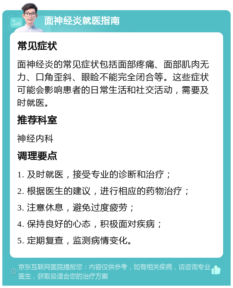 面神经炎就医指南 常见症状 面神经炎的常见症状包括面部疼痛、面部肌肉无力、口角歪斜、眼睑不能完全闭合等。这些症状可能会影响患者的日常生活和社交活动，需要及时就医。 推荐科室 神经内科 调理要点 1. 及时就医，接受专业的诊断和治疗； 2. 根据医生的建议，进行相应的药物治疗； 3. 注意休息，避免过度疲劳； 4. 保持良好的心态，积极面对疾病； 5. 定期复查，监测病情变化。