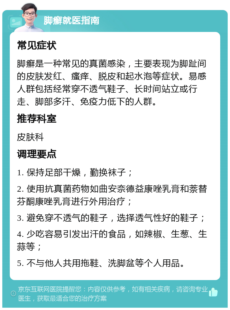 脚癣就医指南 常见症状 脚癣是一种常见的真菌感染，主要表现为脚趾间的皮肤发红、瘙痒、脱皮和起水泡等症状。易感人群包括经常穿不透气鞋子、长时间站立或行走、脚部多汗、免疫力低下的人群。 推荐科室 皮肤科 调理要点 1. 保持足部干燥，勤换袜子； 2. 使用抗真菌药物如曲安奈德益康唑乳膏和萘替芬酮康唑乳膏进行外用治疗； 3. 避免穿不透气的鞋子，选择透气性好的鞋子； 4. 少吃容易引发出汗的食品，如辣椒、生葱、生蒜等； 5. 不与他人共用拖鞋、洗脚盆等个人用品。