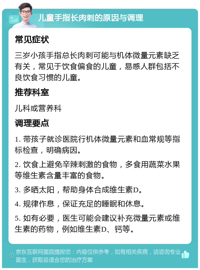 儿童手指长肉刺的原因与调理 常见症状 三岁小孩手指总长肉刺可能与机体微量元素缺乏有关，常见于饮食偏食的儿童，易感人群包括不良饮食习惯的儿童。 推荐科室 儿科或营养科 调理要点 1. 带孩子就诊医院行机体微量元素和血常规等指标检查，明确病因。 2. 饮食上避免辛辣刺激的食物，多食用蔬菜水果等维生素含量丰富的食物。 3. 多晒太阳，帮助身体合成维生素D。 4. 规律作息，保证充足的睡眠和休息。 5. 如有必要，医生可能会建议补充微量元素或维生素的药物，例如维生素D、钙等。