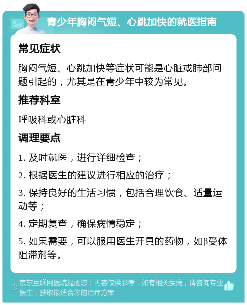 青少年胸闷气短、心跳加快的就医指南 常见症状 胸闷气短、心跳加快等症状可能是心脏或肺部问题引起的，尤其是在青少年中较为常见。 推荐科室 呼吸科或心脏科 调理要点 1. 及时就医，进行详细检查； 2. 根据医生的建议进行相应的治疗； 3. 保持良好的生活习惯，包括合理饮食、适量运动等； 4. 定期复查，确保病情稳定； 5. 如果需要，可以服用医生开具的药物，如β受体阻滞剂等。