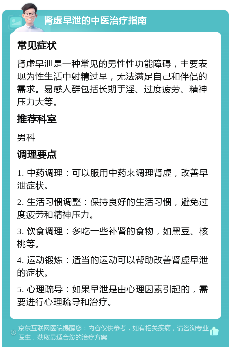 肾虚早泄的中医治疗指南 常见症状 肾虚早泄是一种常见的男性性功能障碍，主要表现为性生活中射精过早，无法满足自己和伴侣的需求。易感人群包括长期手淫、过度疲劳、精神压力大等。 推荐科室 男科 调理要点 1. 中药调理：可以服用中药来调理肾虚，改善早泄症状。 2. 生活习惯调整：保持良好的生活习惯，避免过度疲劳和精神压力。 3. 饮食调理：多吃一些补肾的食物，如黑豆、核桃等。 4. 运动锻炼：适当的运动可以帮助改善肾虚早泄的症状。 5. 心理疏导：如果早泄是由心理因素引起的，需要进行心理疏导和治疗。