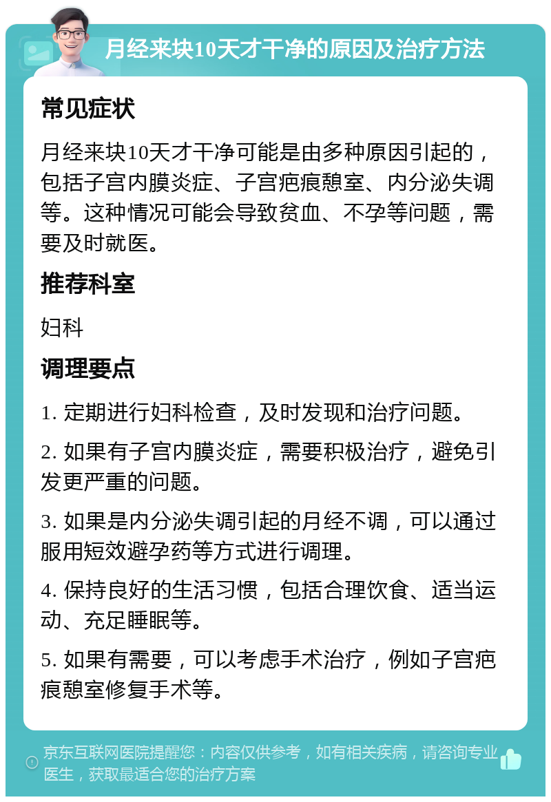 月经来块10天才干净的原因及治疗方法 常见症状 月经来块10天才干净可能是由多种原因引起的，包括子宫内膜炎症、子宫疤痕憩室、内分泌失调等。这种情况可能会导致贫血、不孕等问题，需要及时就医。 推荐科室 妇科 调理要点 1. 定期进行妇科检查，及时发现和治疗问题。 2. 如果有子宫内膜炎症，需要积极治疗，避免引发更严重的问题。 3. 如果是内分泌失调引起的月经不调，可以通过服用短效避孕药等方式进行调理。 4. 保持良好的生活习惯，包括合理饮食、适当运动、充足睡眠等。 5. 如果有需要，可以考虑手术治疗，例如子宫疤痕憩室修复手术等。