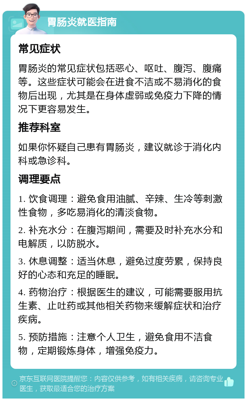 胃肠炎就医指南 常见症状 胃肠炎的常见症状包括恶心、呕吐、腹泻、腹痛等。这些症状可能会在进食不洁或不易消化的食物后出现，尤其是在身体虚弱或免疫力下降的情况下更容易发生。 推荐科室 如果你怀疑自己患有胃肠炎，建议就诊于消化内科或急诊科。 调理要点 1. 饮食调理：避免食用油腻、辛辣、生冷等刺激性食物，多吃易消化的清淡食物。 2. 补充水分：在腹泻期间，需要及时补充水分和电解质，以防脱水。 3. 休息调整：适当休息，避免过度劳累，保持良好的心态和充足的睡眠。 4. 药物治疗：根据医生的建议，可能需要服用抗生素、止吐药或其他相关药物来缓解症状和治疗疾病。 5. 预防措施：注意个人卫生，避免食用不洁食物，定期锻炼身体，增强免疫力。