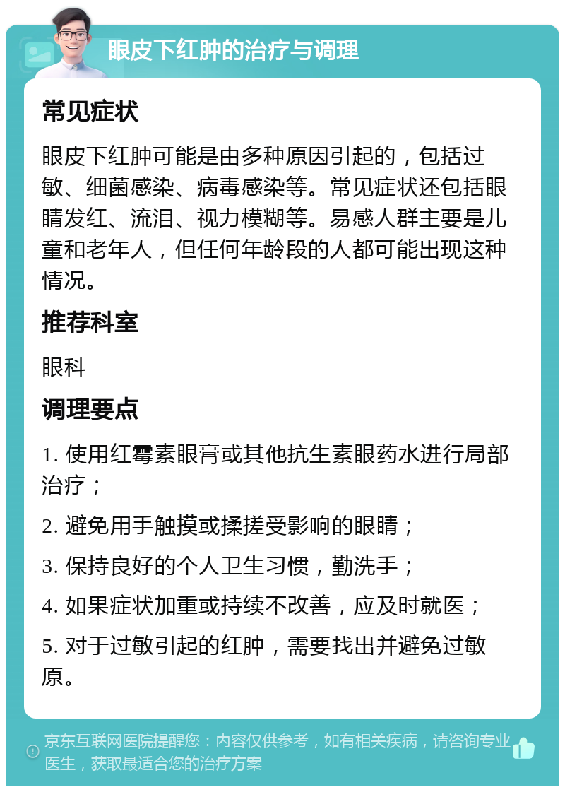 眼皮下红肿的治疗与调理 常见症状 眼皮下红肿可能是由多种原因引起的，包括过敏、细菌感染、病毒感染等。常见症状还包括眼睛发红、流泪、视力模糊等。易感人群主要是儿童和老年人，但任何年龄段的人都可能出现这种情况。 推荐科室 眼科 调理要点 1. 使用红霉素眼膏或其他抗生素眼药水进行局部治疗； 2. 避免用手触摸或揉搓受影响的眼睛； 3. 保持良好的个人卫生习惯，勤洗手； 4. 如果症状加重或持续不改善，应及时就医； 5. 对于过敏引起的红肿，需要找出并避免过敏原。