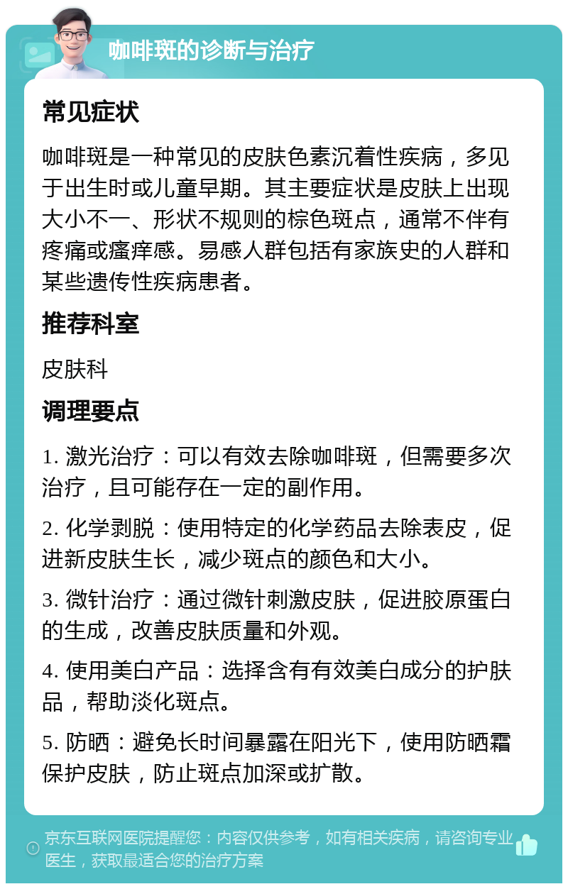 咖啡斑的诊断与治疗 常见症状 咖啡斑是一种常见的皮肤色素沉着性疾病，多见于出生时或儿童早期。其主要症状是皮肤上出现大小不一、形状不规则的棕色斑点，通常不伴有疼痛或瘙痒感。易感人群包括有家族史的人群和某些遗传性疾病患者。 推荐科室 皮肤科 调理要点 1. 激光治疗：可以有效去除咖啡斑，但需要多次治疗，且可能存在一定的副作用。 2. 化学剥脱：使用特定的化学药品去除表皮，促进新皮肤生长，减少斑点的颜色和大小。 3. 微针治疗：通过微针刺激皮肤，促进胶原蛋白的生成，改善皮肤质量和外观。 4. 使用美白产品：选择含有有效美白成分的护肤品，帮助淡化斑点。 5. 防晒：避免长时间暴露在阳光下，使用防晒霜保护皮肤，防止斑点加深或扩散。