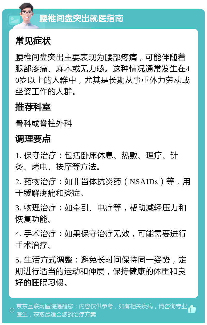 腰椎间盘突出就医指南 常见症状 腰椎间盘突出主要表现为腰部疼痛，可能伴随着腿部疼痛、麻木或无力感。这种情况通常发生在40岁以上的人群中，尤其是长期从事重体力劳动或坐姿工作的人群。 推荐科室 骨科或脊柱外科 调理要点 1. 保守治疗：包括卧床休息、热敷、理疗、针灸、烤电、按摩等方法。 2. 药物治疗：如非甾体抗炎药（NSAIDs）等，用于缓解疼痛和炎症。 3. 物理治疗：如牵引、电疗等，帮助减轻压力和恢复功能。 4. 手术治疗：如果保守治疗无效，可能需要进行手术治疗。 5. 生活方式调整：避免长时间保持同一姿势，定期进行适当的运动和伸展，保持健康的体重和良好的睡眠习惯。