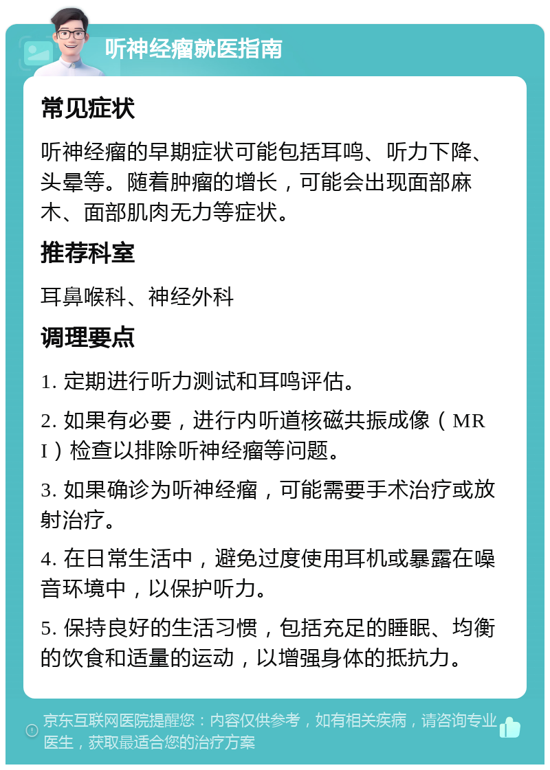 听神经瘤就医指南 常见症状 听神经瘤的早期症状可能包括耳鸣、听力下降、头晕等。随着肿瘤的增长，可能会出现面部麻木、面部肌肉无力等症状。 推荐科室 耳鼻喉科、神经外科 调理要点 1. 定期进行听力测试和耳鸣评估。 2. 如果有必要，进行内听道核磁共振成像（MRI）检查以排除听神经瘤等问题。 3. 如果确诊为听神经瘤，可能需要手术治疗或放射治疗。 4. 在日常生活中，避免过度使用耳机或暴露在噪音环境中，以保护听力。 5. 保持良好的生活习惯，包括充足的睡眠、均衡的饮食和适量的运动，以增强身体的抵抗力。