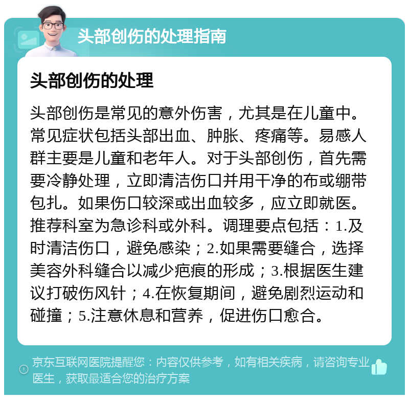 头部创伤的处理指南 头部创伤的处理 头部创伤是常见的意外伤害，尤其是在儿童中。常见症状包括头部出血、肿胀、疼痛等。易感人群主要是儿童和老年人。对于头部创伤，首先需要冷静处理，立即清洁伤口并用干净的布或绷带包扎。如果伤口较深或出血较多，应立即就医。推荐科室为急诊科或外科。调理要点包括：1.及时清洁伤口，避免感染；2.如果需要缝合，选择美容外科缝合以减少疤痕的形成；3.根据医生建议打破伤风针；4.在恢复期间，避免剧烈运动和碰撞；5.注意休息和营养，促进伤口愈合。