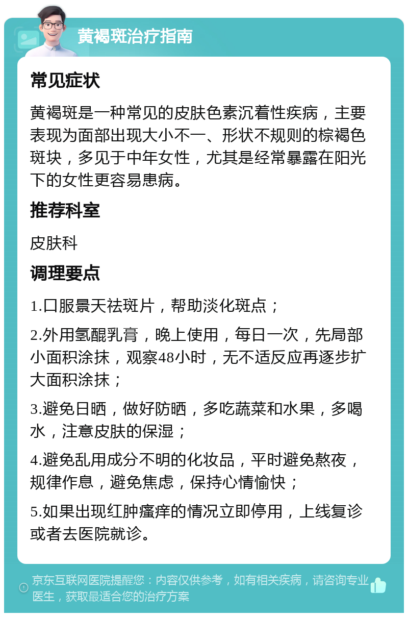 黄褐斑治疗指南 常见症状 黄褐斑是一种常见的皮肤色素沉着性疾病，主要表现为面部出现大小不一、形状不规则的棕褐色斑块，多见于中年女性，尤其是经常暴露在阳光下的女性更容易患病。 推荐科室 皮肤科 调理要点 1.口服景天祛斑片，帮助淡化斑点； 2.外用氢醌乳膏，晚上使用，每日一次，先局部小面积涂抹，观察48小时，无不适反应再逐步扩大面积涂抹； 3.避免日晒，做好防晒，多吃蔬菜和水果，多喝水，注意皮肤的保湿； 4.避免乱用成分不明的化妆品，平时避免熬夜，规律作息，避免焦虑，保持心情愉快； 5.如果出现红肿瘙痒的情况立即停用，上线复诊或者去医院就诊。